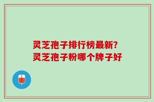 灵芝孢子排行榜最新？灵芝孢子粉哪个牌子好