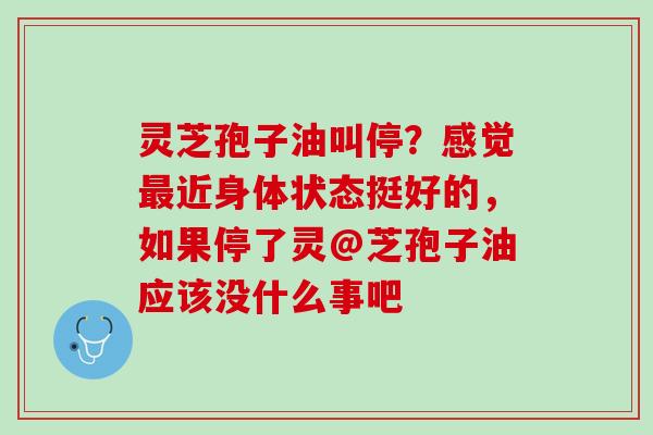 灵芝孢子油叫停?感觉近身体状态挺好的,如果停了灵@芝孢子油应该没什么事吧 灵芝孢子油叫停?感觉近身体状态挺好的,如果停了灵@芝孢子油应该没什么事吧