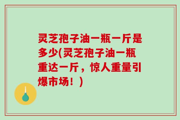 灵芝孢子油一瓶一斤是多少(灵芝孢子油一瓶重达一斤，惊人重量引爆市场！)