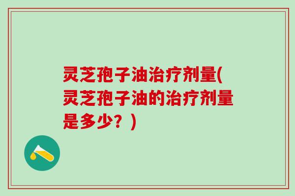 灵芝孢子油治疗剂量(灵芝孢子油的治疗剂量是多少？)