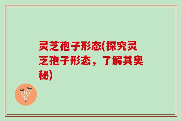 灵芝孢子形态(探究灵芝孢子形态，了解其奥秘)