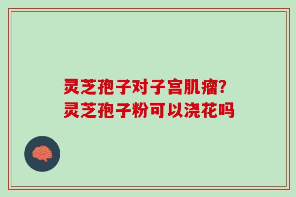 灵芝孢子对子宫？灵芝孢子粉可以浇花吗