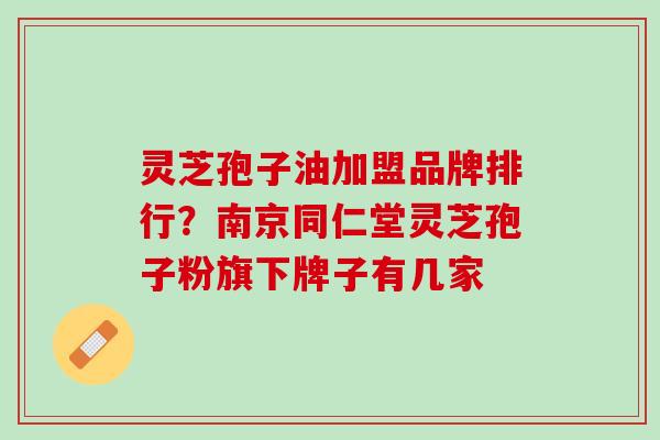 灵芝孢子油加盟品牌排行？南京同仁堂灵芝孢子粉旗下牌子有几家