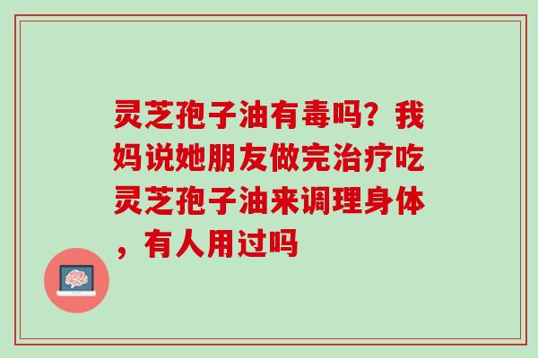 灵芝孢子油有毒吗?我妈说她朋友做完吃灵芝孢子油来调理身体,有人用过吗 灵芝孢子油有毒吗?我妈说她朋友做完吃灵芝孢子油来调理身体,有人用过吗