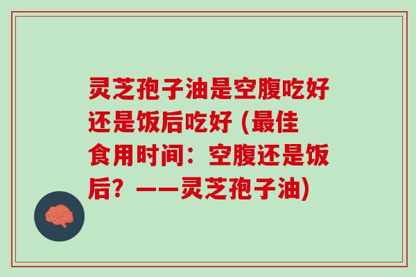 灵芝孢子油是空腹吃好还是饭后吃好 (最佳食用时间：空腹还是饭后？——灵芝孢子油)