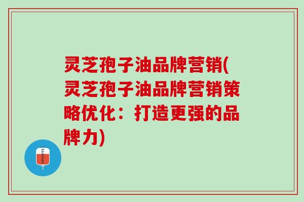 灵芝孢子油品牌营销(灵芝孢子油品牌营销策略优化：打造更强的品牌力)