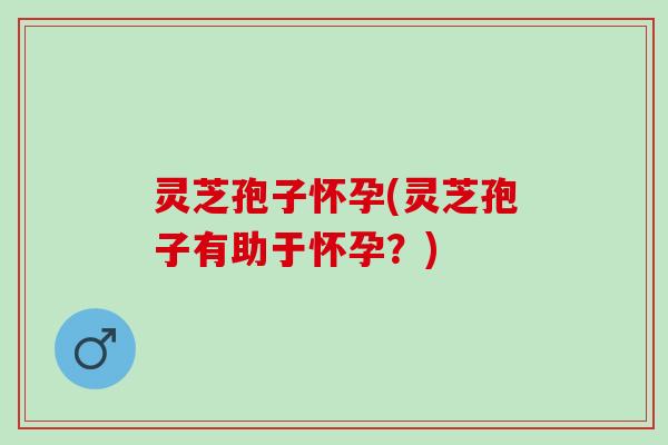 灵芝孢子怀孕(灵芝孢子有助于怀孕？)