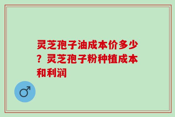 灵芝孢子油成本价多少？灵芝孢子粉种植成本和利润
