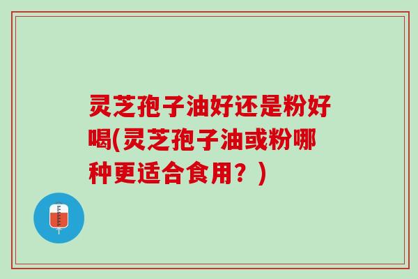 灵芝孢子油好还是粉好喝(灵芝孢子油或粉哪种更适合食用?) 灵芝孢子油好还是粉好喝(灵芝孢子油或粉哪种更适合食用?)