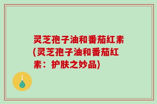 灵芝孢子油和番茄红素(灵芝孢子油和番茄红素：护肤之妙品)