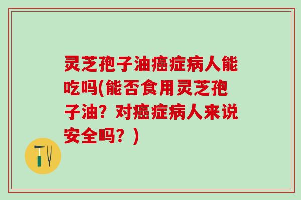 灵芝孢子油症人能吃吗(能否食用灵芝孢子油？对症人来说安全吗？)