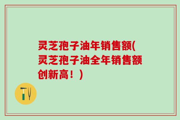 灵芝孢子油年销售额(灵芝孢子油全年销售额创新高！)