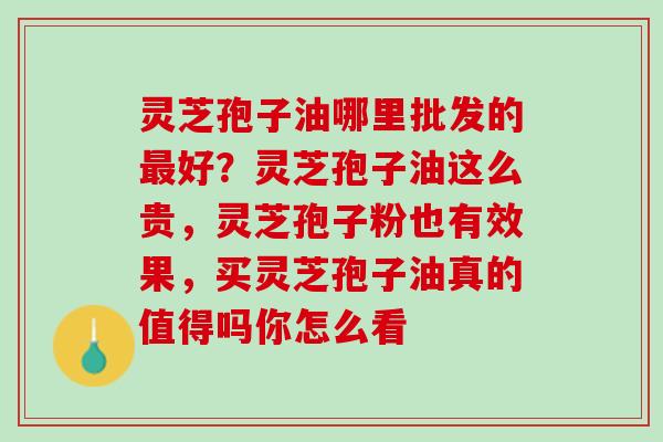 灵芝孢子油哪里批发的好?灵芝孢子油这么贵,灵芝孢子粉也有效果,买灵芝孢子油真的值得吗你怎么看 灵芝孢子油哪里批发的好?灵芝孢子油这么贵,灵芝孢子粉也有效果,买灵芝孢子油真的值得吗你怎么看