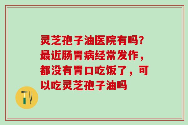 灵芝孢子油医院有吗？最近肠胃病经常发作，都没有胃口吃饭了，可以吃灵芝孢子油吗