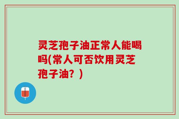 灵芝孢子油正常人能喝吗(常人可否饮用灵芝孢子油？)