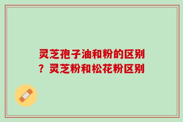 灵芝孢子油和粉的区别?灵芝粉和松花粉区别 灵芝孢子油和粉的区别?灵芝粉和松花粉区别