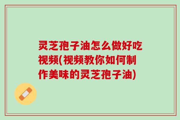 灵芝孢子油怎么做好吃视频(视频教你如何制作美味的灵芝孢子油)