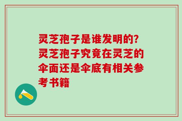 灵芝孢子是谁发明的？灵芝孢子究竟在灵芝的伞面还是伞底有相关参考书籍