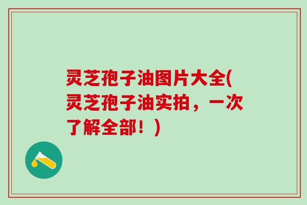 灵芝孢子油图片大全(灵芝孢子油实拍,一次了解全部!) 灵芝孢子油图片大全(灵芝孢子油实拍,一次了解全部!)