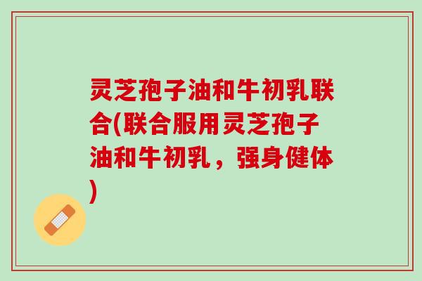 灵芝孢子油和牛初乳联合(联合服用灵芝孢子油和牛初乳，强身健体)