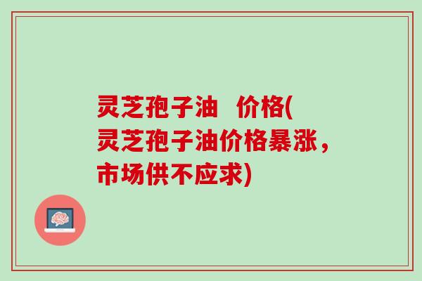 灵芝孢子油  价格(灵芝孢子油价格暴涨，市场供不应求)