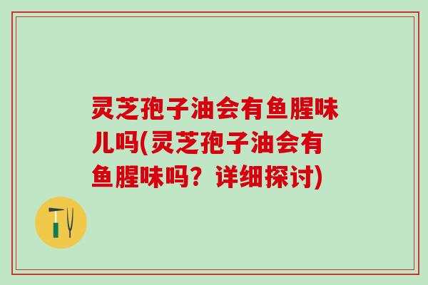 灵芝孢子油会有鱼腥味儿吗(灵芝孢子油会有鱼腥味吗？详细探讨)