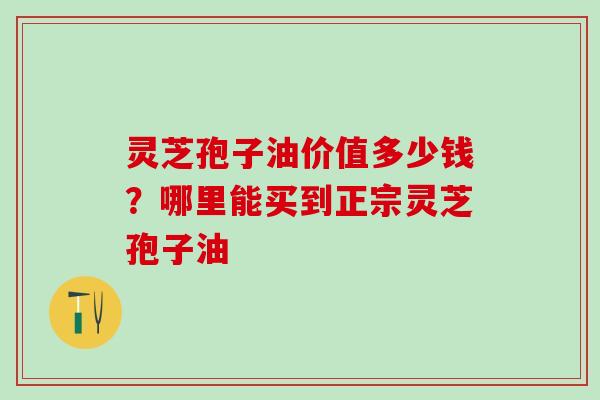 灵芝孢子油价值多少钱？哪里能买到正宗灵芝孢子油