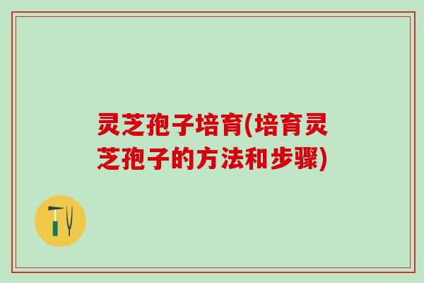灵芝孢子培育(培育灵芝孢子的方法和步骤)