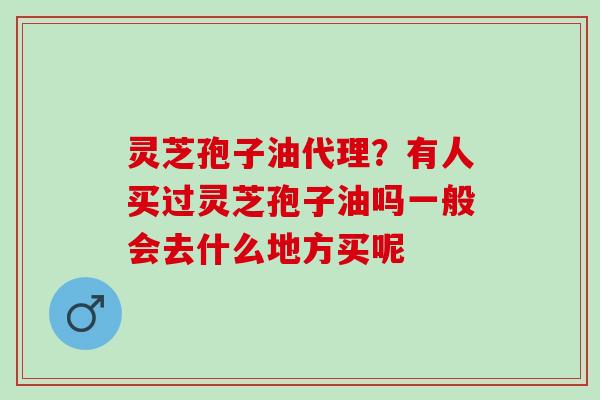 灵芝孢子油代理？有人买过灵芝孢子油吗一般会去什么地方买呢