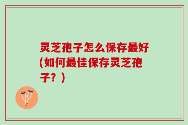 灵芝孢子怎么保存最好(如何最佳保存灵芝孢子？)