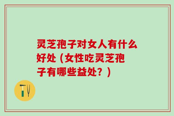 灵芝孢子对女人有什么好处 (女性吃灵芝孢子有哪些益处？)