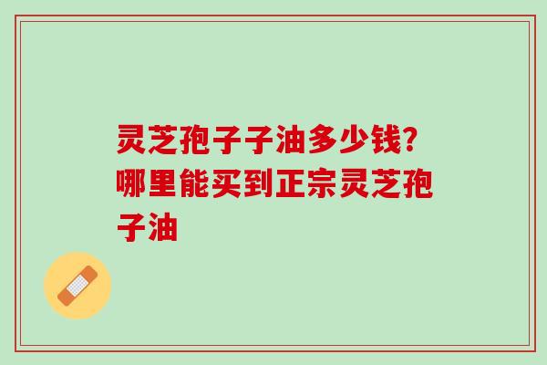 灵芝孢子子油多少钱？哪里能买到正宗灵芝孢子油