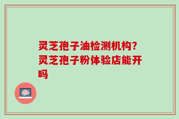 灵芝孢子油检测机构？灵芝孢子粉体验店能开吗