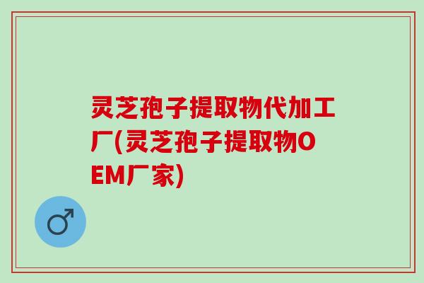 灵芝孢子提取物代加工厂(灵芝孢子提取物OEM厂家)