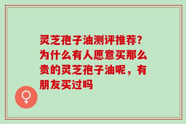 灵芝孢子油测评推荐?为什么有人愿意买那么贵的灵芝孢子油呢,有朋友买过吗 灵芝孢子油测评推荐?为什么有人愿意买那么贵的灵芝孢子油呢,有朋友买过吗