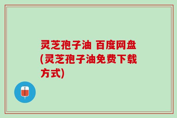 灵芝孢子油 百度网盘(灵芝孢子油免费下载方式)
