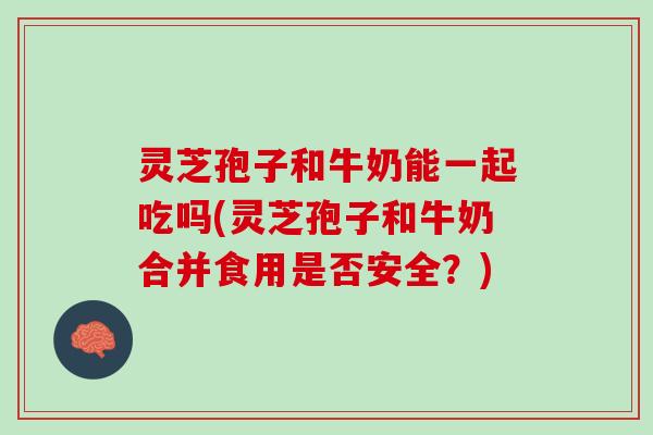 灵芝孢子和牛奶能一起吃吗(灵芝孢子和牛奶合并食用是否安全？)