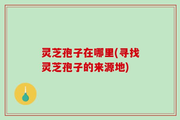 灵芝孢子在哪里(寻找灵芝孢子的来源地)