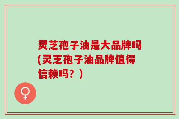 灵芝孢子油是大品牌吗(灵芝孢子油品牌值得信赖吗？)