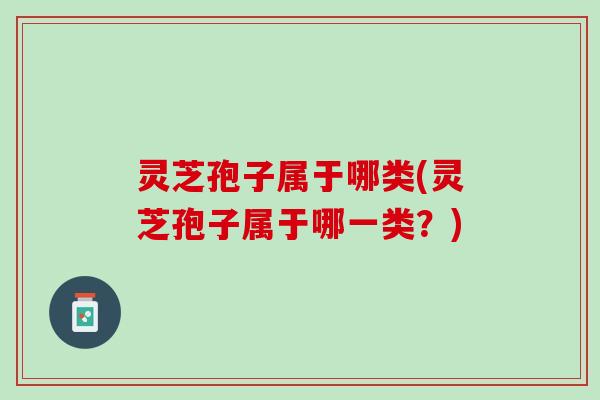 灵芝孢子属于哪类(灵芝孢子属于哪一类？)