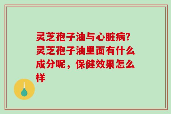 灵芝孢子油与心脏病？灵芝孢子油里面有什么成分呢，保健效果怎么样