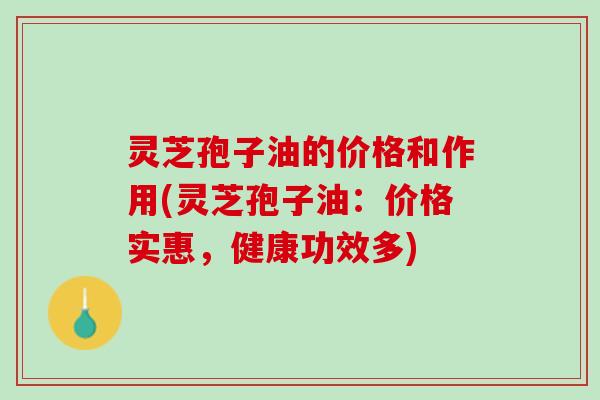 灵芝孢子油的价格和作用(灵芝孢子油：价格实惠，健康功效多)