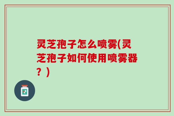 灵芝孢子怎么喷雾(灵芝孢子如何使用喷雾器？)