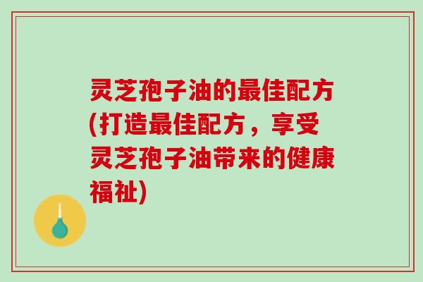 灵芝孢子油的最佳配方(打造最佳配方，享受灵芝孢子油带来的健康福祉)