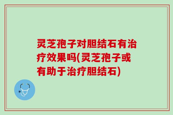 灵芝孢子对胆结石有治疗效果吗(灵芝孢子或有助于治疗胆结石)