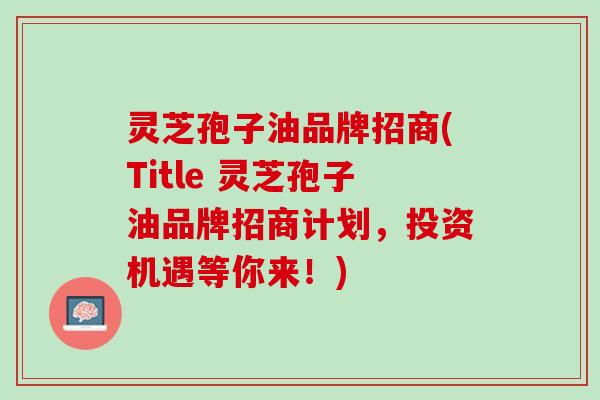 灵芝孢子油品牌招商(Title 灵芝孢子油品牌招商计划，投资机遇等你来！)