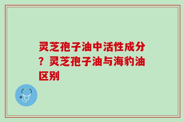 灵芝孢子油中活性成分？灵芝孢子油与海豹油区别