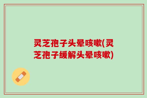 灵芝孢子头晕(灵芝孢子缓解头晕) 灵芝孢子头晕(灵芝孢子缓解头晕)