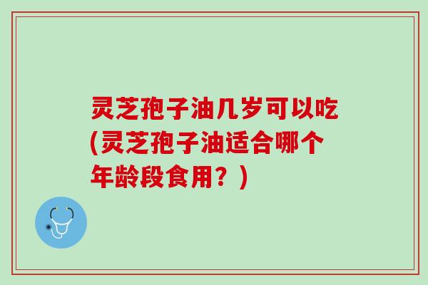 灵芝孢子油几岁可以吃(灵芝孢子油适合哪个年龄段食用?) 灵芝孢子油几岁可以吃(灵芝孢子油适合哪个年龄段食用?)