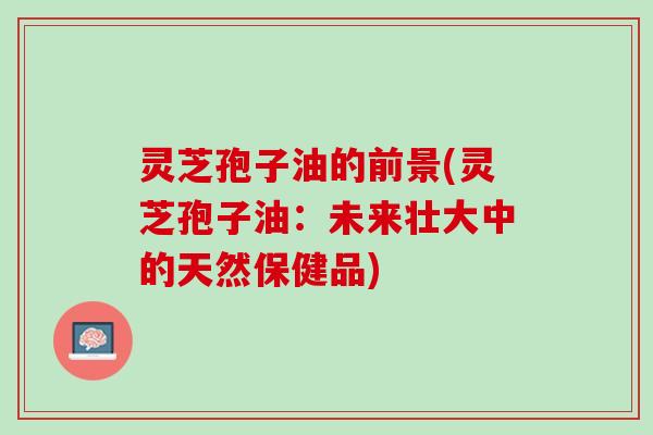 灵芝孢子油的前景(灵芝孢子油:未来壮大中的天然保健品) 灵芝孢子油的前景(灵芝孢子油:未来壮大中的天然保健品)